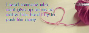 need someone who wont give up on me no matter how hard I try to push ...