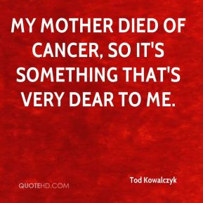 Tod Kowalczyk - My mother died of cancer, so it's something that's ...