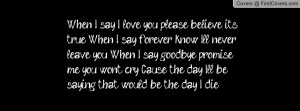 When I say I love you, please believe it’s true. When I say forever ...