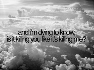 and i’m dying to know,is it killing you like it’s killing me?