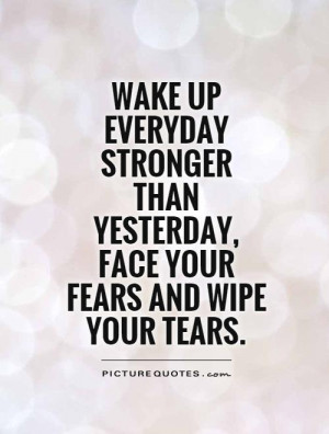 ... everyday stronger than yesterday, face your fears and wipe your tears