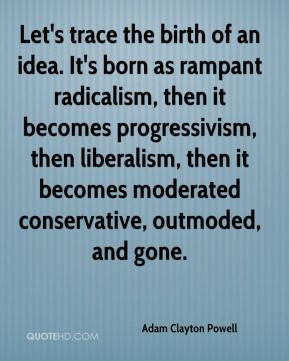 Let's trace the birth of an idea. It's born as rampant radicalism ...
