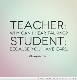 Teacher: Why can I hear talking? Student: Because you have ears.