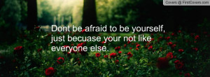 Dont be afraid to be yourself, just becuase your not like everyone ...
