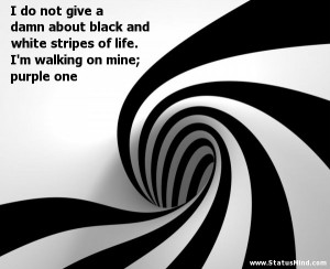 do not give a damn about black and white stripes of life. I’m ...