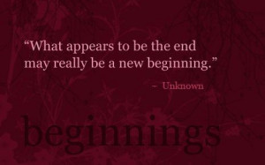 ... appears to be the end may really be a new beginning. ~ Author Unknown