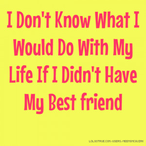 ... Know What I Would Do With My Life If I Didn't Have My Best friend