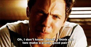 Oh, I don’t know, Derek. I think you two make a pretty good pair ...