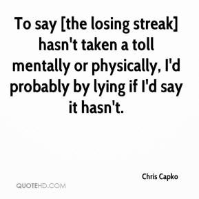 Chris Capko - To say [the losing streak] hasn't taken a toll mentally ...