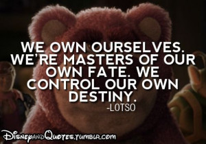 ... masters of our own fate. We control our own destiny. - Lotso, Toy