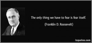 The only thing we have to fear is fear itself. - Franklin D. Roosevelt