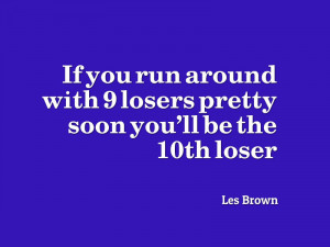 ... with 9 losers pretty soon you’ll be the 10th loser.” – Les Brown
