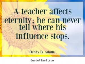Henry Brooks Adams: A teacher affects eternity; he can never tell ...