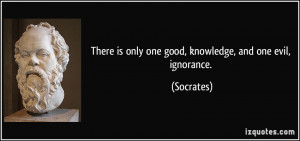 There is only one good, knowledge, and one evil, ignorance. - Socrates