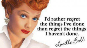... ve done than regret the things I haven’t done.”- Lucille Ball