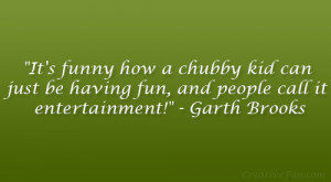 ... be having fun, and people call it entertainment!” – Garth Brooks