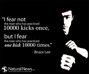 ... fear the man who has practiced one kick 10,000 times.” - Bruce Lee