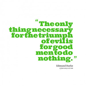 ... thing necessary for the triumph of evil is for good men to do nothing