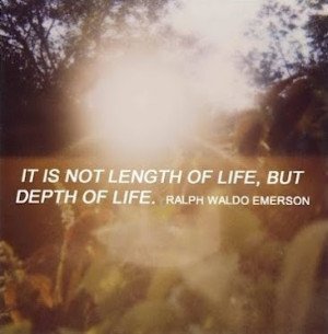 It is not length of life, but depth of life ~ Ralph Waldo Emerson