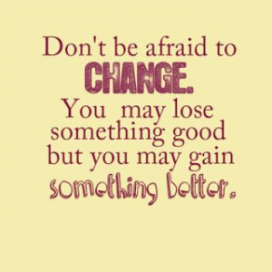 Don't be afraid to change. You may lose something good, but you may ...