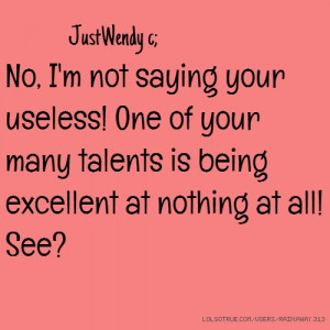 No, I'm not saying your useless! One of your many talents is being ...