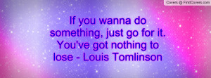 If you wanna do something, just go for it. You've got nothing to lose ...
