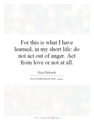 this is what I have learned, in my short life: do not act out of anger ...