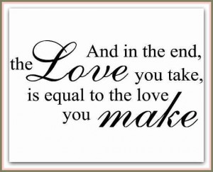 And in the end, the Love you take, is equal to the love you make.