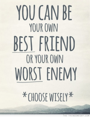 You can be your own best friend or your own worst enemy choose wisely