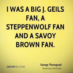 ... Geils fan, a Steppenwolf fan and a Savoy Brown fan. - George Thorogood