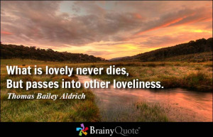 ... never dies, But passes into other loveliness. - Thomas Bailey Aldrich