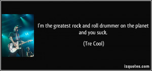 ... greatest rock and roll drummer on the planet and you suck. - Tre Cool