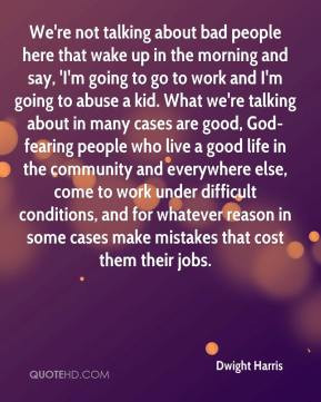 we re not talking about bad people here that wake up in the morning ...