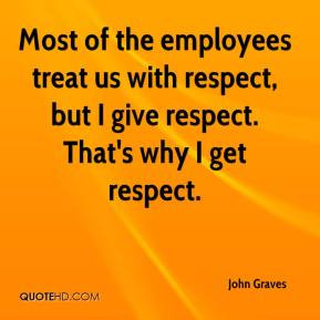 Most of the employees treat us with respect, but I give respect. That ...
