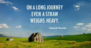 On a long journey even a straw weighs heavy. -Spanish proverb