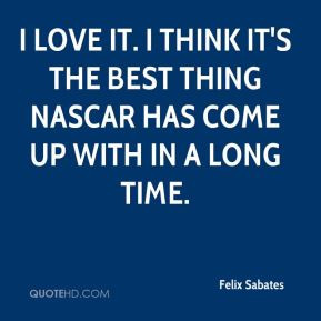 Felix Sabates - I love it. I think it's the best thing NASCAR has come ...