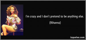 crazy and I don't pretend to be anything else. - Rihanna