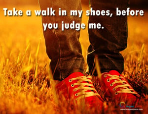 Take a walk in my shoes, before you judge me.