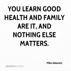 You learn good health and family are it, and nothing else matters.