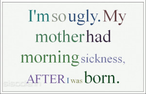 so ugly. My mother had morning sickness, AFTER I was born.