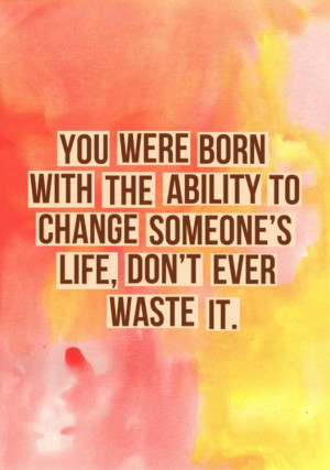 ... with the ability to change someone’s life, don’t ever waste it