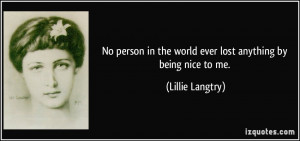 No person in the world ever lost anything by being nice to me ...