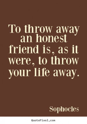 To throw away an honest friend is, as it were, to throw your life away ...