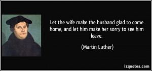 ... home, and let him make her sorry to see him leave. - Martin Luther