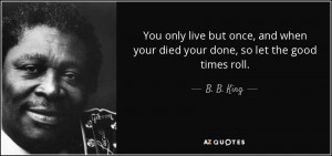 ... and when your died your done, so let the good times roll. - B. B. King