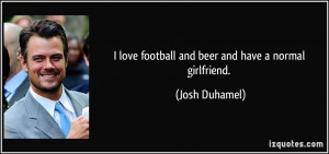 love football and beer and have a normal girlfriend. - Josh Duhamel
