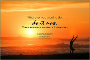Whatever you want to do, do it now. There are only so many tomorrows ...