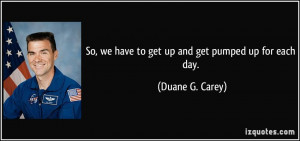 So, we have to get up and get pumped up for each day. - Duane G. Carey