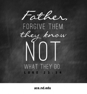 Father, forgive them, they know not what they do.