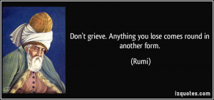Don't grieve. Anything you lose comes round in another form. - Rumi